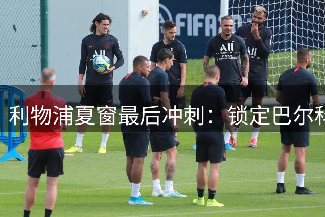 利物浦夏窗最后冲刺：锁定巴尔科拉加强锋线 防线升级蓄势待发
