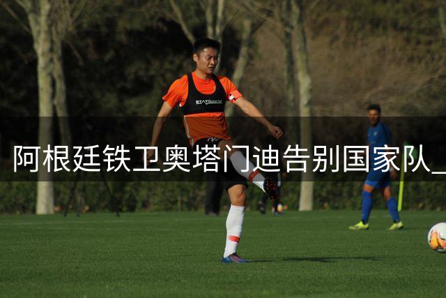 阿根廷铁卫奥塔门迪告别国家队 世界杯决赛冲突成绝唱